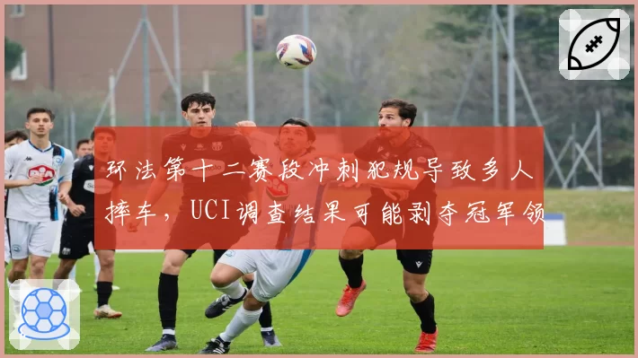 环法第十二赛段冲刺犯规导致多人摔车，UCI调查结果可能剥夺冠军领骑衫