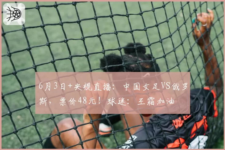 6月3日+央视直播：中国女足VS俄罗斯，票价48元！球迷：王霜加油