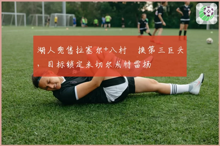 湖人兜售拉塞尔+八村塁换第三巨头，目标锁定米切尔或特雷杨