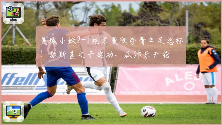 曼城小妖2-1绝杀曼联夺青年足总杯！赫斯基之子建功，瓜帅乐开花