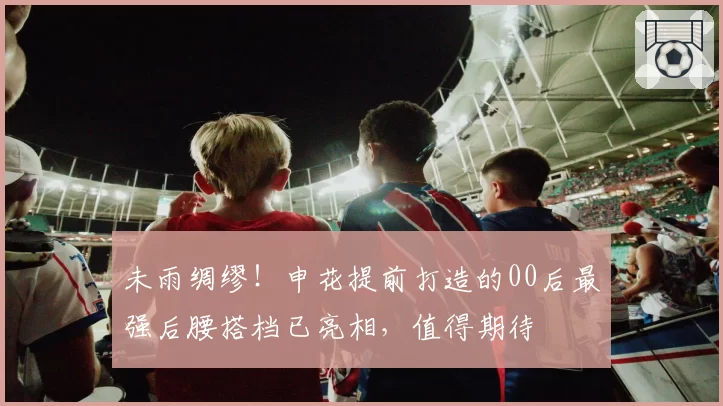 未雨绸缪！申花提前打造的00后最强后腰搭档已亮相，值得期待