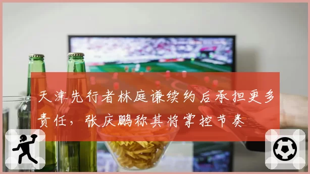 天津先行者林庭谦续约后承担更多责任，张庆鹏称其将掌控节奏