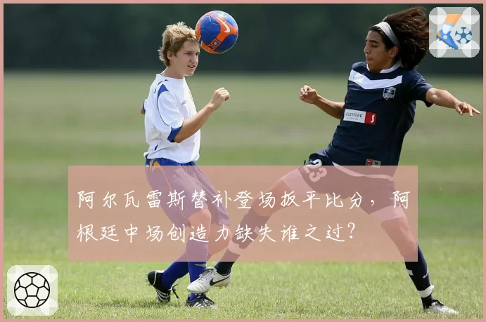 阿尔瓦雷斯替补登场扳平比分,阿根廷中场创造力缺失谁之过?