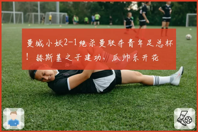 曼城小妖2-1绝杀曼联夺青年足总杯！赫斯基之子建功，瓜帅乐开花