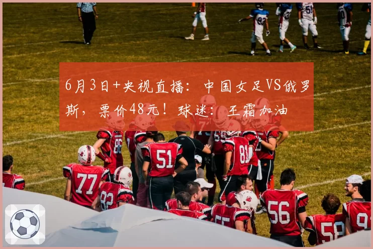6月3日+央视直播：中国女足VS俄罗斯，票价48元！球迷：王霜加油