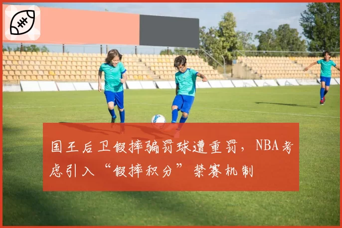 国王后卫假摔骗罚球遭重罚，NBA考虑引入“假摔积分”禁赛机制