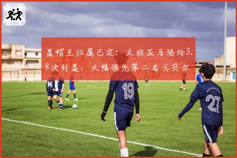 盖帽王归属已定：文班亚马场均3.8次封盖，大幅领先第二名戈贝尔