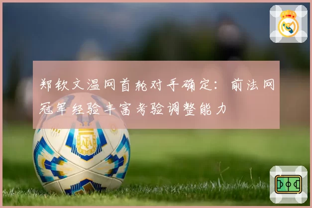 郑钦文温网首轮对手确定：前法网冠军经验丰富考验调整能力