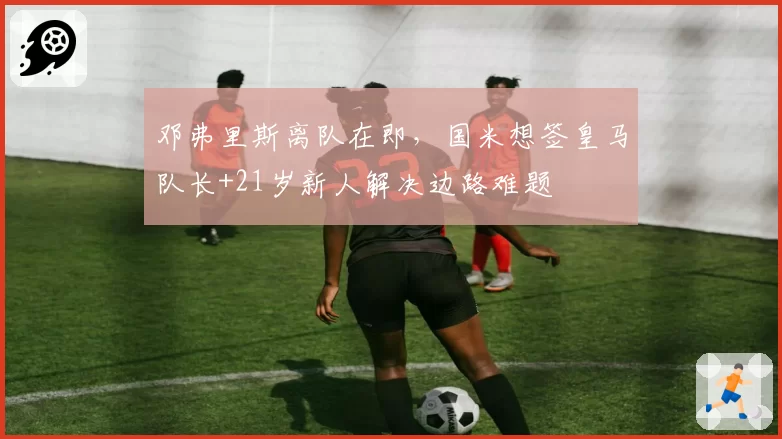 邓弗里斯离队在即，国米想签皇马队长+21岁新人解决边路难题