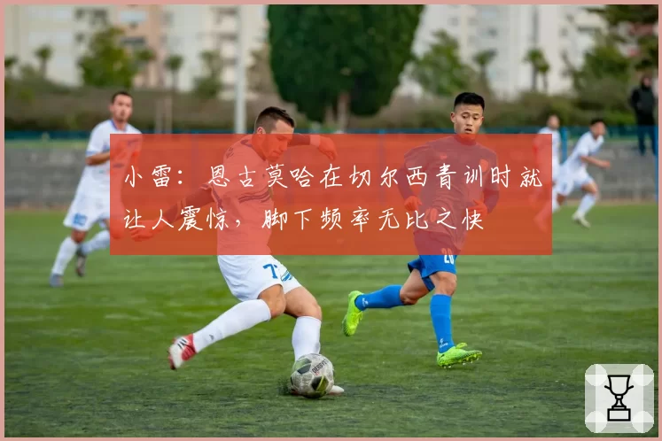 小雷：恩古莫哈在切尔西青训时就让人震惊，脚下频率无比之快