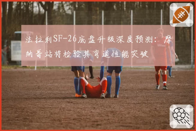 法拉利SF-26底盘升级深度预测：摩纳哥站将检验其弯道性能突破