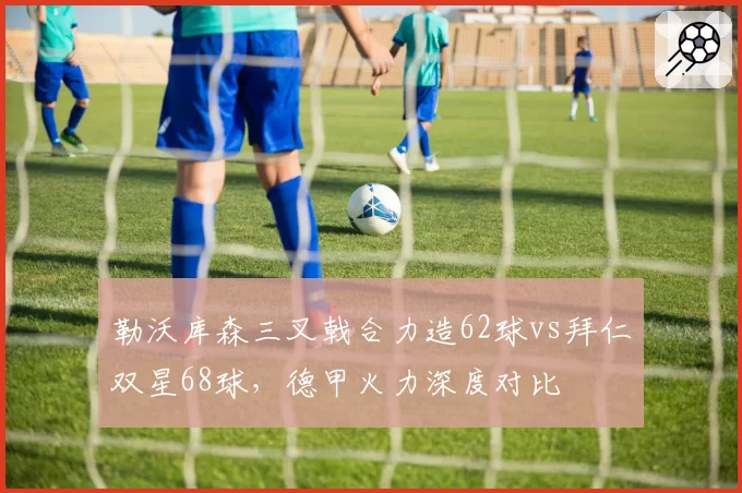 勒沃库森三叉戟合力造62球vs拜仁双星68球，德甲火力深度对比