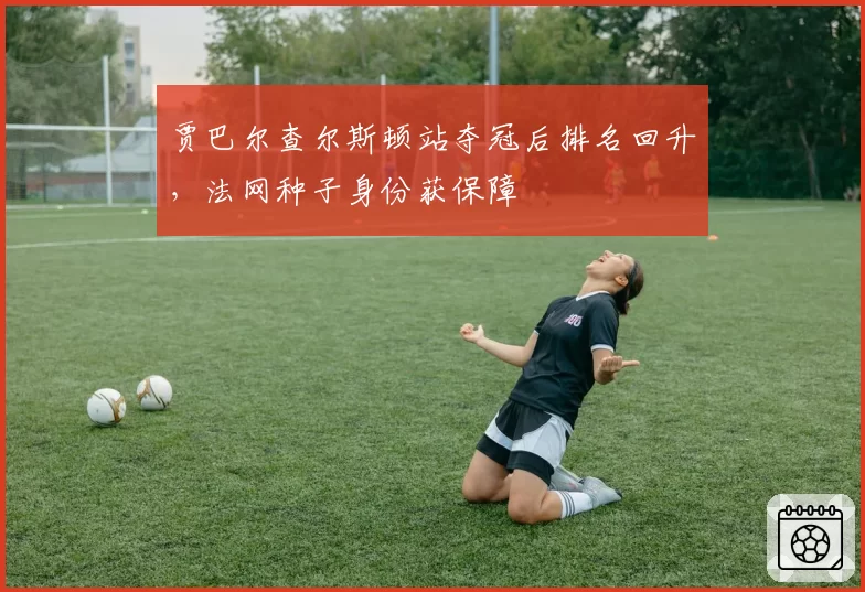 贾巴尔查尔斯顿站夺冠后排名回升，法网种子身份获保障