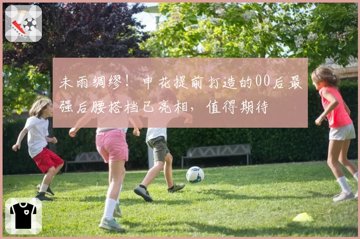 未雨绸缪！申花提前打造的00后最强后腰搭档已亮相，值得期待