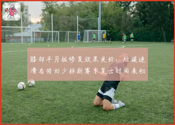 膝部半月板修复效果良好，短道速滑名将刘少林新赛季复出时间表初定