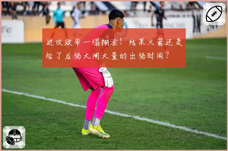 进攻效率一塌糊涂！结果火箭还是给了后场大闸大量的出场时间？