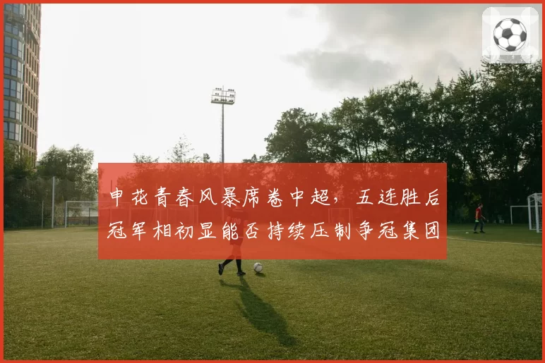 申花青春风暴席卷中超，五连胜后冠军相初显能否持续压制争冠集团