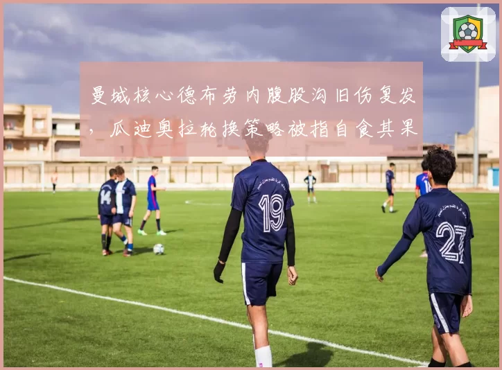 曼城核心德布劳内腹股沟旧伤复发，瓜迪奥拉轮换策略被指自食其果