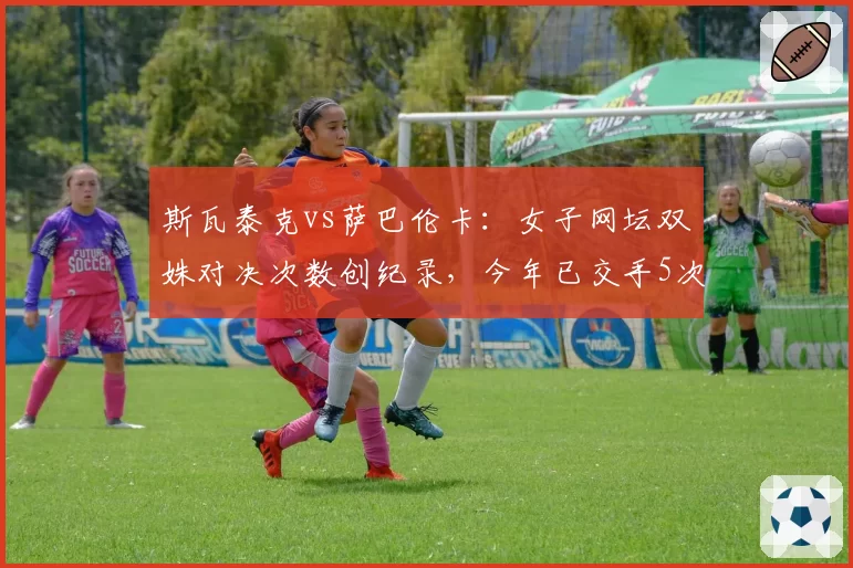 斯瓦泰克vs萨巴伦卡：女子网坛双姝对决次数创纪录，今年已交手5次