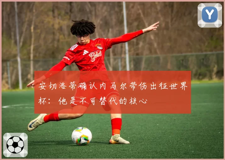 安切洛蒂确认内马尔带伤出征世界杯：他是不可替代的核心