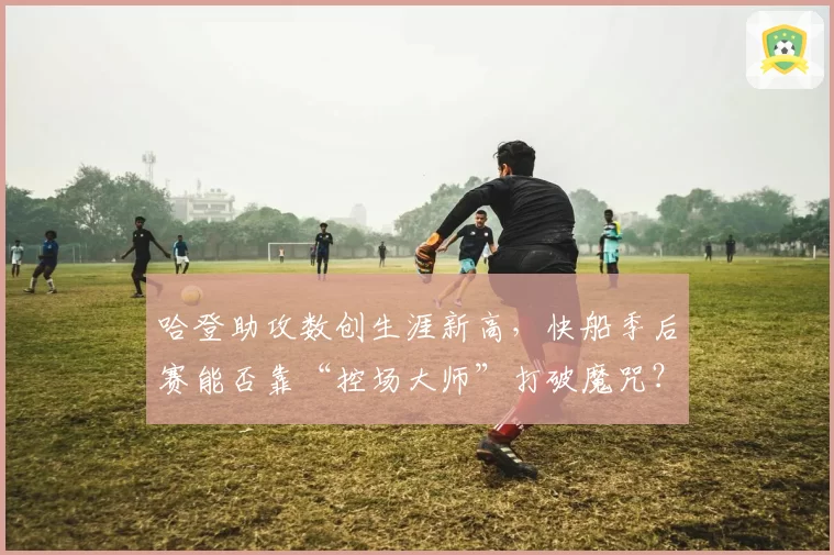 哈登助攻数创生涯新高，快船季后赛能否靠“控场大师”打破魔咒？