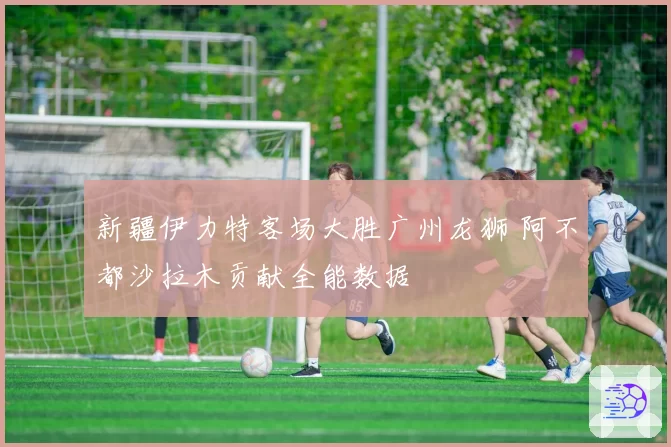 新疆伊力特客场大胜广州龙狮 阿不都沙拉木贡献全能数据