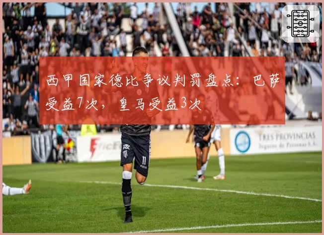 西甲国家德比争议判罚盘点：巴萨受益7次，皇马受益3次