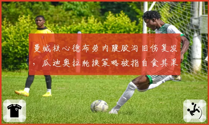 曼城核心德布劳内腹股沟旧伤复发，瓜迪奥拉轮换策略被指自食其果