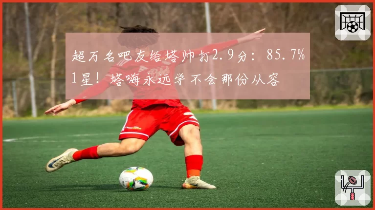 超万名吧友给塔帅打2.9分：85.7%1星！塔嗨永远学不会那份从容