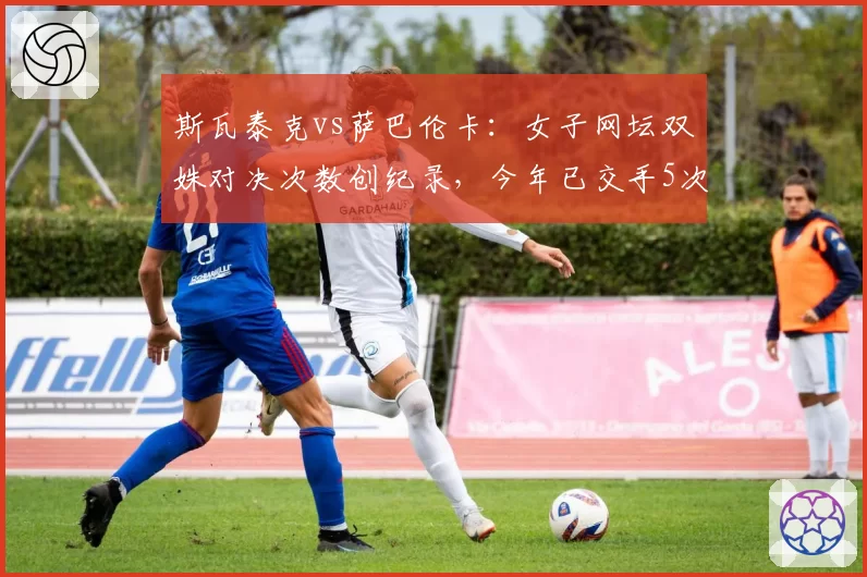 斯瓦泰克vs萨巴伦卡：女子网坛双姝对决次数创纪录，今年已交手5次