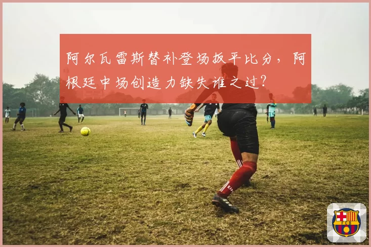 阿尔瓦雷斯替补登场扳平比分,阿根廷中场创造力缺失谁之过?