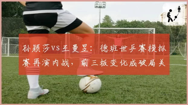 孙颖莎vs王曼昱：德班世乒赛模拟赛再演内战，前三板变化成破局关键